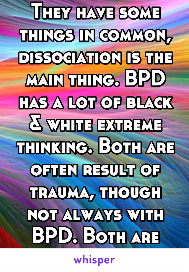 They have some things in common, dissociation is the main thing. BPD has a lot of black & white extreme thinking. Both are often result of trauma, though not always with BPD. Both are serious issues.