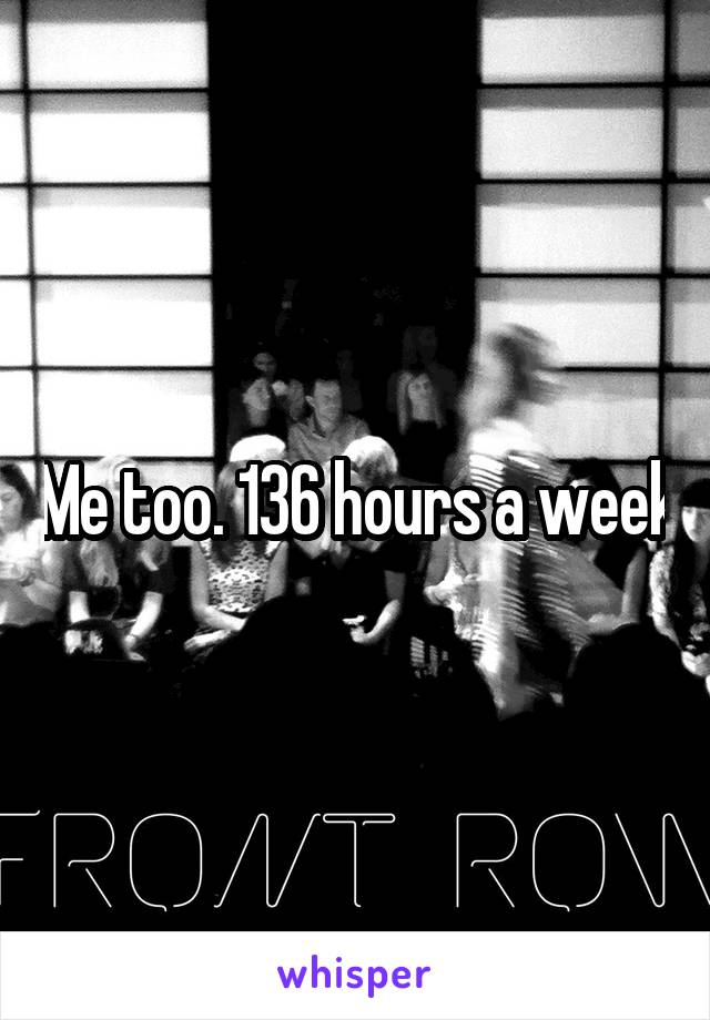 Me too. 136 hours a week