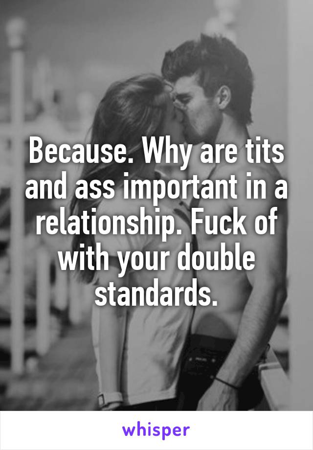 Because. Why are tits and ass important in a relationship. Fuck of with your double standards.