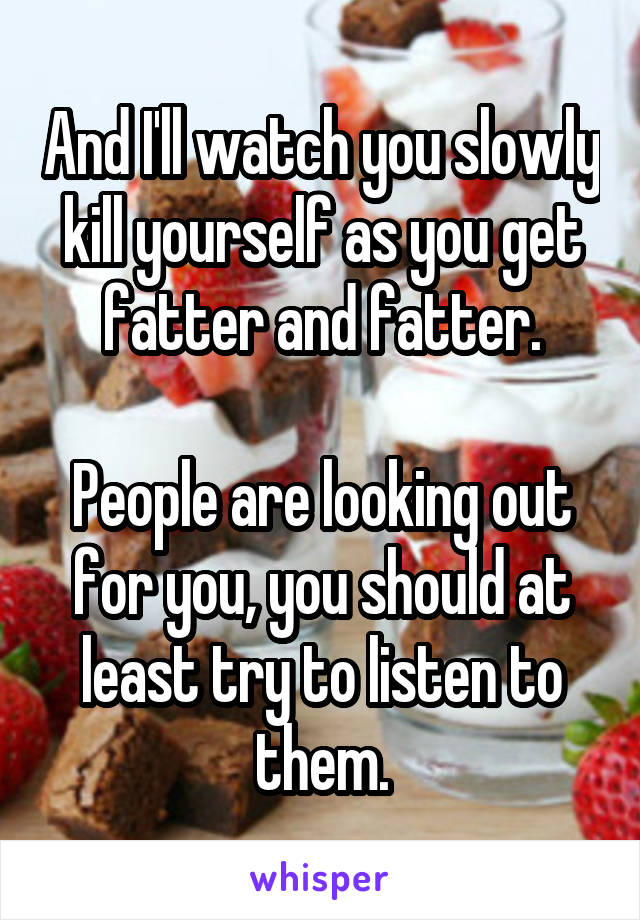 And I'll watch you slowly kill yourself as you get fatter and fatter.

People are looking out for you, you should at least try to listen to them.