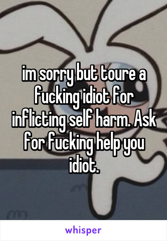 im sorry but toure a fucking idiot for inflicting self harm. Ask for fucking help you idiot.