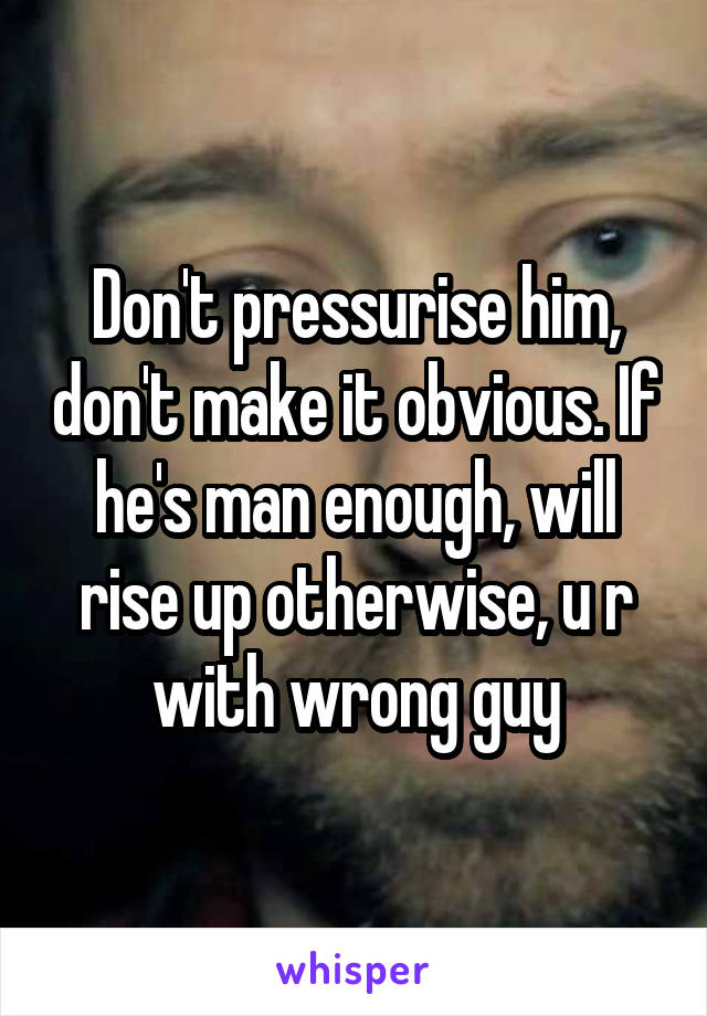 Don't pressurise him, don't make it obvious. If he's man enough, will rise up otherwise, u r with wrong guy
