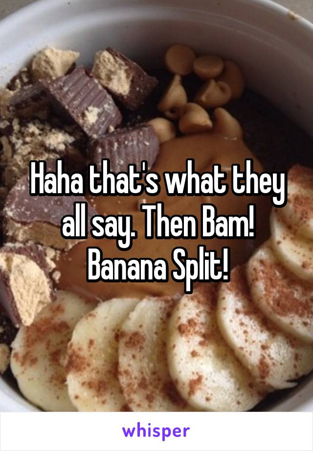 Haha that's what they all say. Then Bam! Banana Split!
