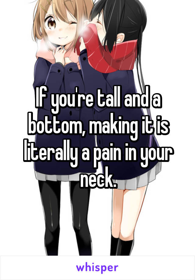 If you're tall and a bottom, making it is literally a pain in your neck.