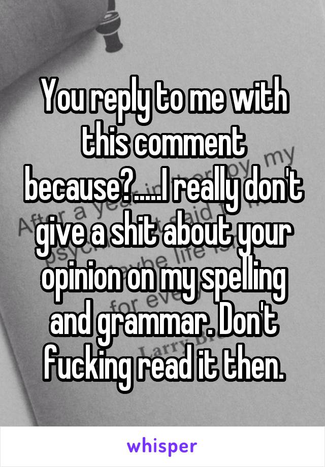 You reply to me with this comment because?.....I really don't give a shit about your opinion on my spelling and grammar. Don't fucking read it then.