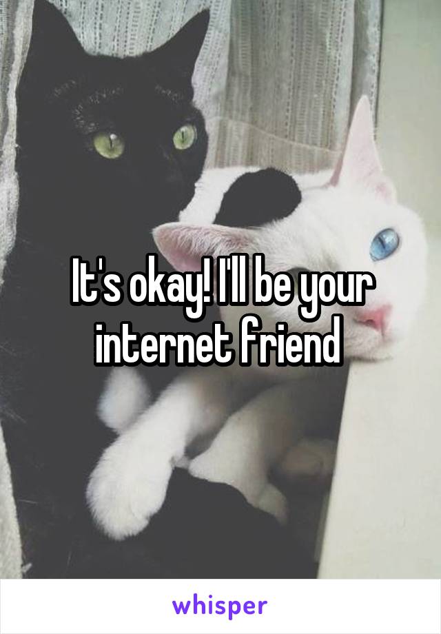 It's okay! I'll be your internet friend 