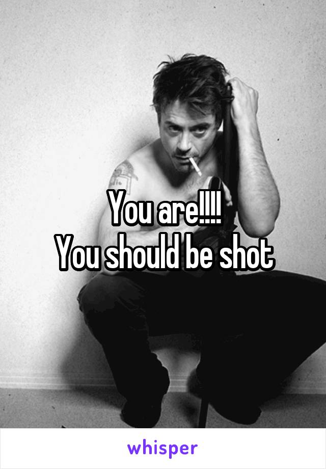 You are!!!!
You should be shot