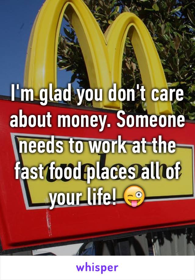 I'm glad you don't care about money. Someone needs to work at the fast food places all of your life! 😜