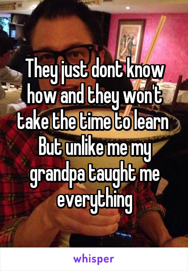 They just dont know how and they won't take the time to learn 
But unlike me my grandpa taught me everything