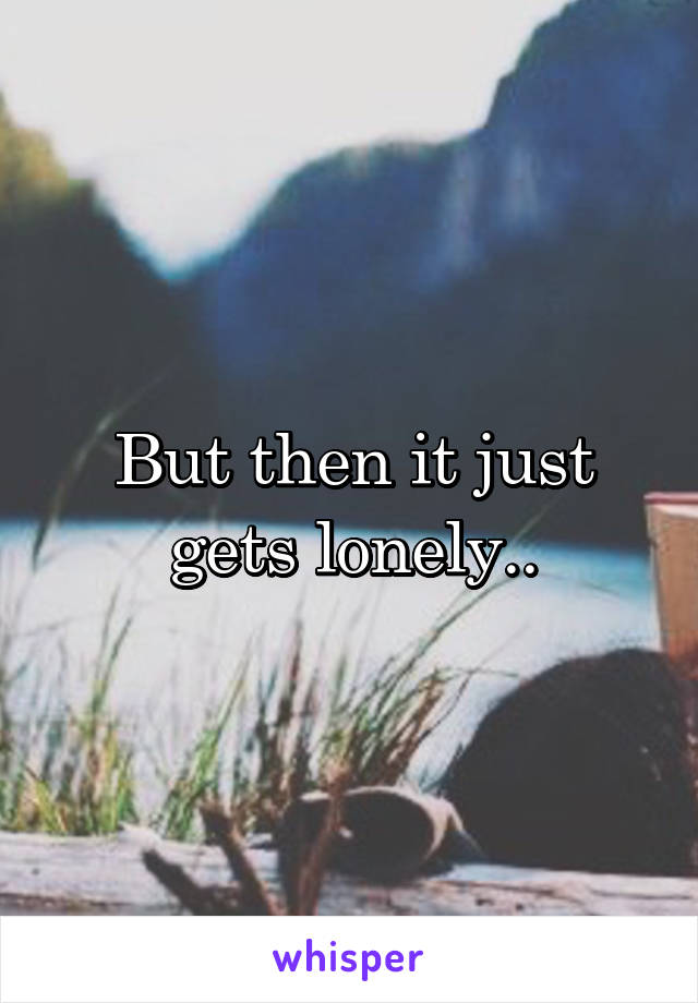 But then it just gets lonely..