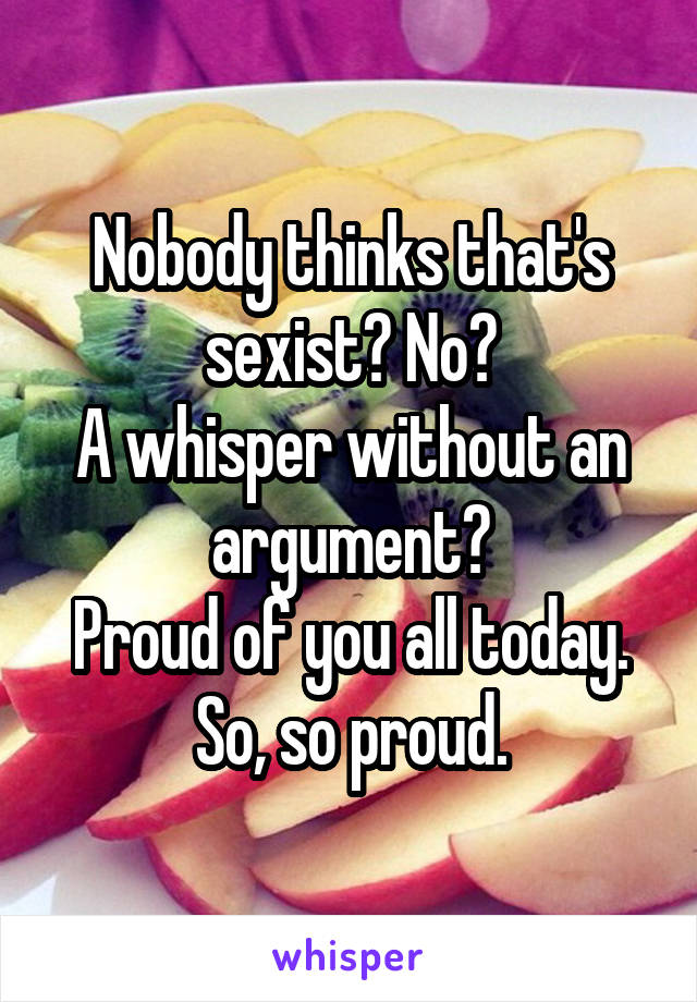 Nobody thinks that's sexist? No?
A whisper without an argument?
Proud of you all today. So, so proud.