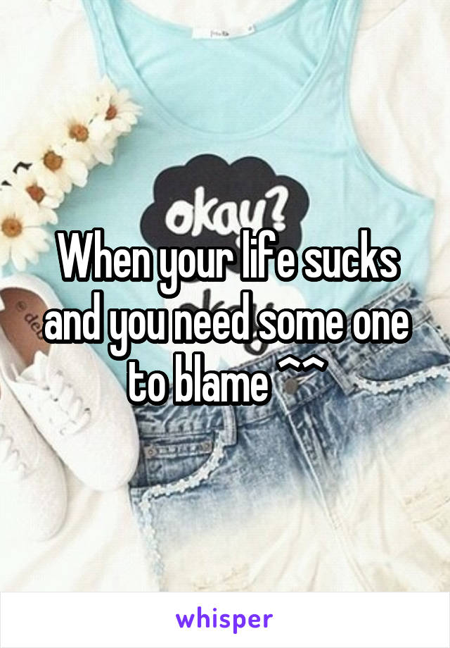 When your life sucks and you need some one to blame ^^