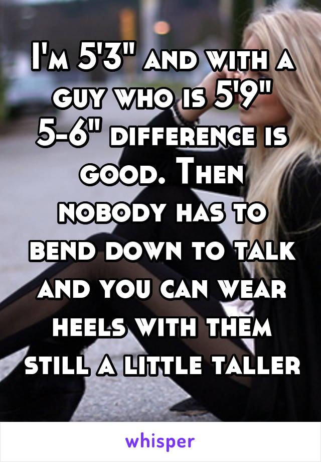 I'm 5'3" and with a guy who is 5'9" 5-6" difference is good. Then nobody has to bend down to talk and you can wear heels with them still a little taller 