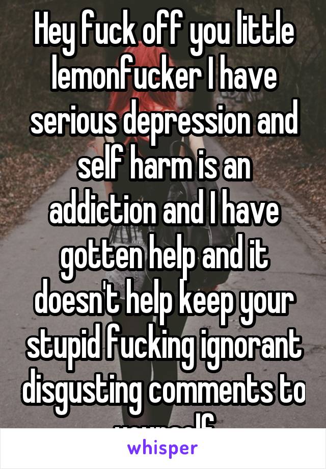 Hey fuck off you little lemonfucker I have serious depression and self harm is an addiction and I have gotten help and it doesn't help keep your stupid fucking ignorant disgusting comments to yourself