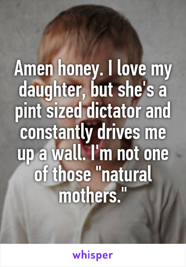 Amen honey. I love my daughter, but she's a pint sized dictator and constantly drives me up a wall. I'm not one of those "natural mothers."