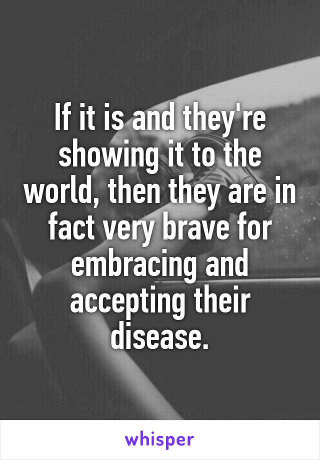 If it is and they're showing it to the world, then they are in fact very brave for embracing and accepting their disease.