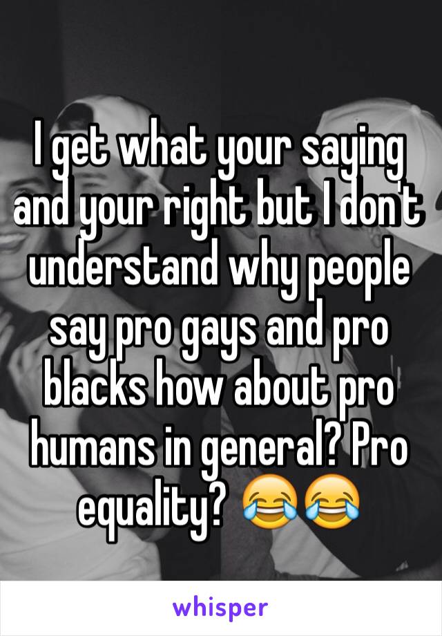 I get what your saying and your right but I don't understand why people say pro gays and pro blacks how about pro humans in general? Pro equality? 😂😂