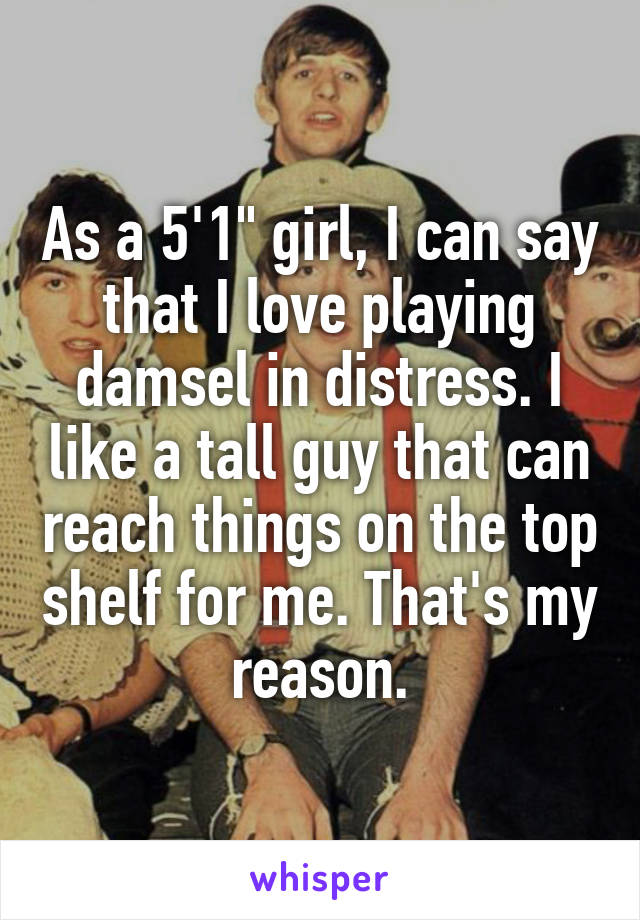 As a 5'1" girl, I can say that I love playing damsel in distress. I like a tall guy that can reach things on the top shelf for me. That's my reason.