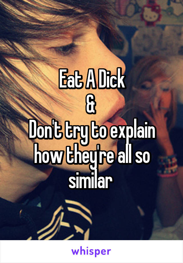 Eat A Dick
& 
Don't try to explain how they're all so similar 
