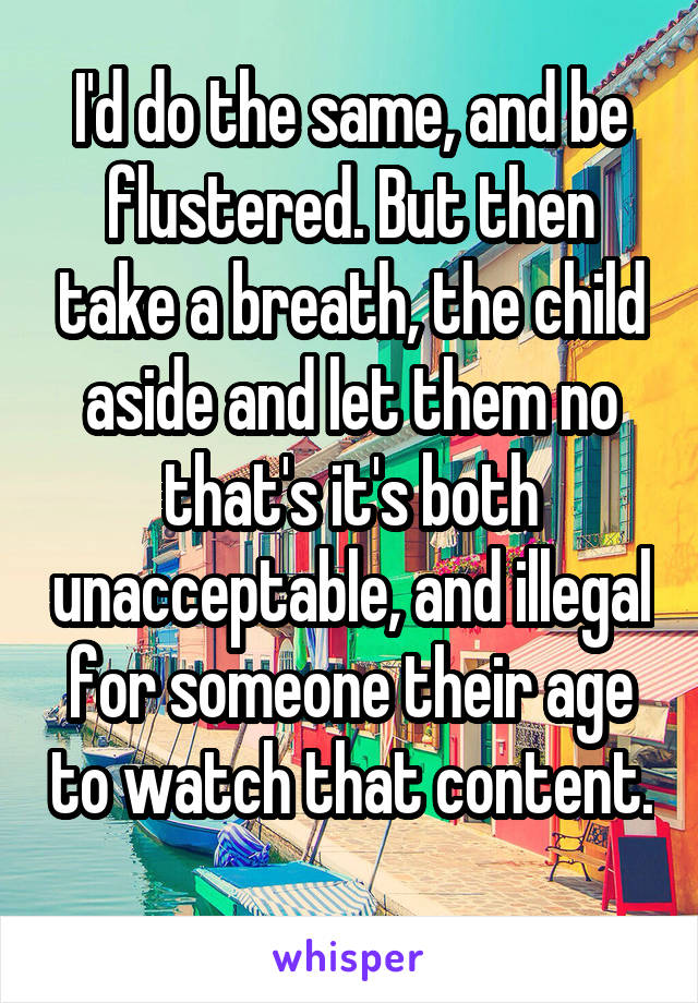I'd do the same, and be flustered. But then take a breath, the child aside and let them no that's it's both unacceptable, and illegal for someone their age to watch that content. 