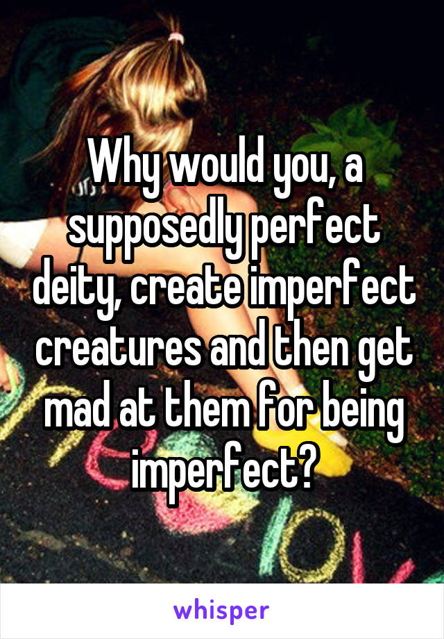 Why would you, a supposedly perfect deity, create imperfect creatures and then get mad at them for being imperfect?