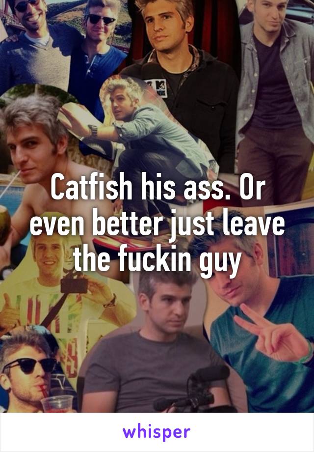 Catfish his ass. Or even better just leave the fuckin guy