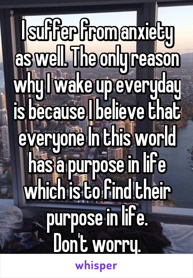 I suffer from anxiety as well. The only reason why I wake up everyday is because I believe that everyone In this world has a purpose in life which is to find their purpose in life.
Don't worry.