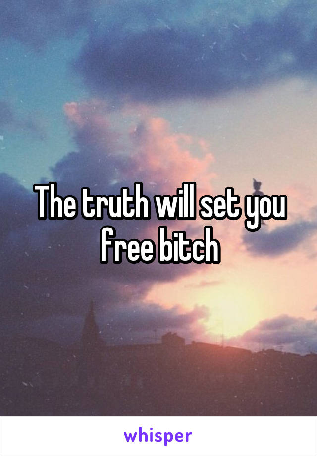 The truth will set you free bitch