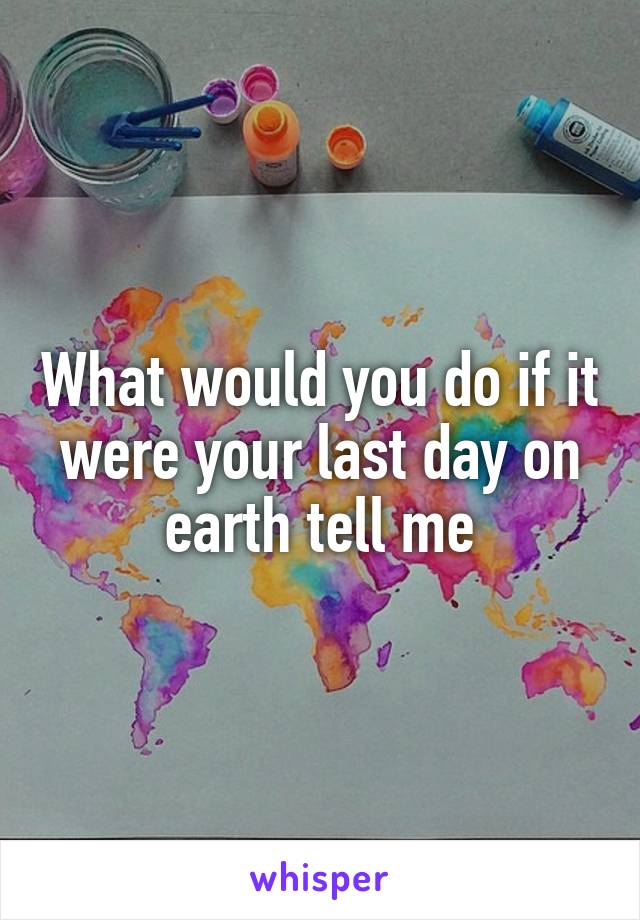What would you do if it were your last day on earth tell me