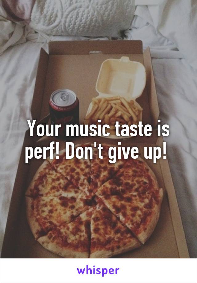 Your music taste is perf! Don't give up! 