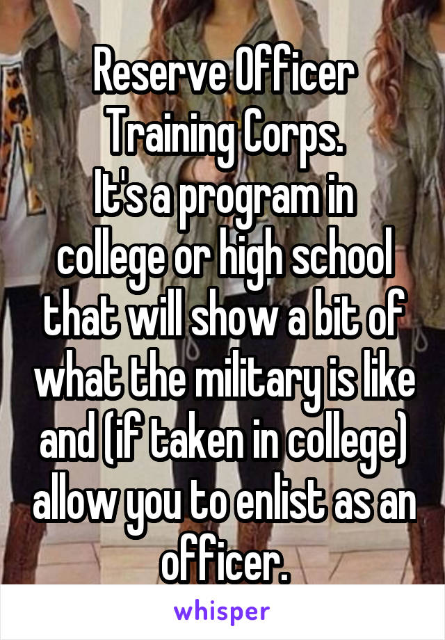Reserve Officer Training Corps.
It's a program in college or high school that will show a bit of what the military is like and (if taken in college) allow you to enlist as an officer.