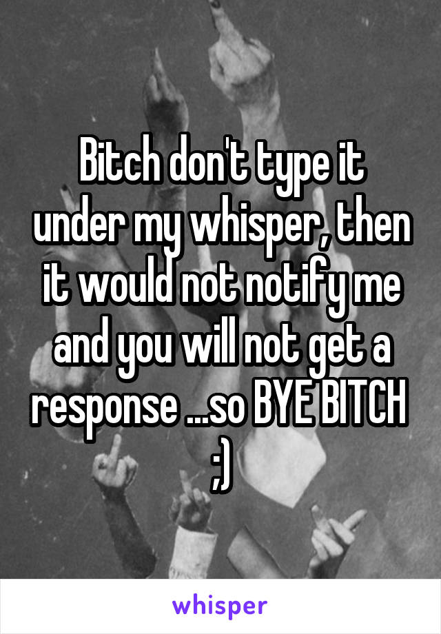 Bitch don't type it under my whisper, then it would not notify me and you will not get a response ...so BYE BITCH  ;)
