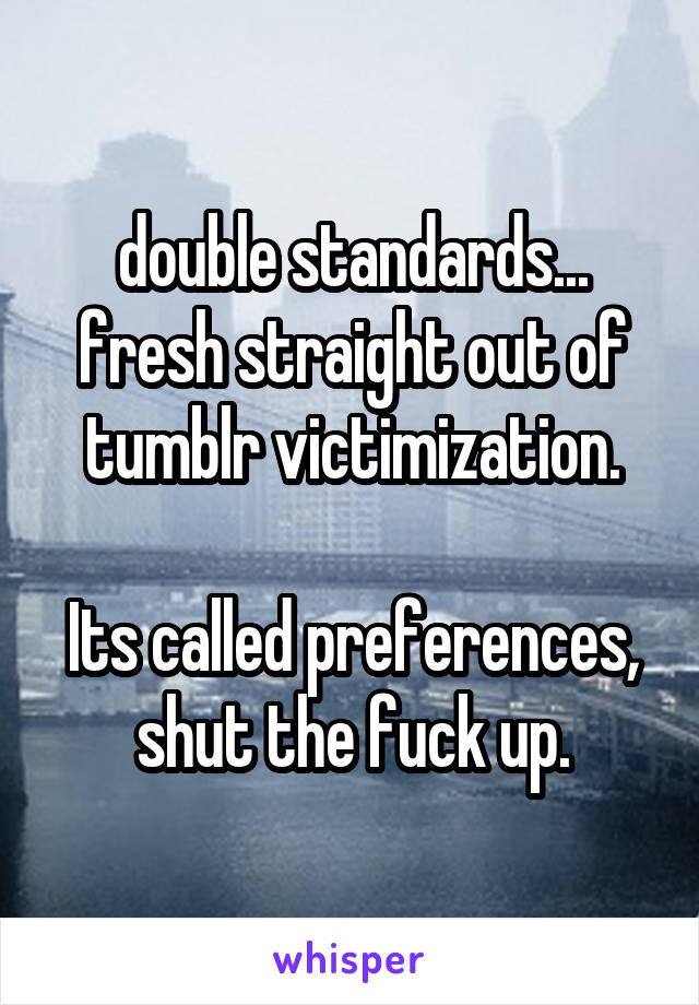 double standards... fresh straight out of tumblr victimization.

Its called preferences, shut the fuck up.