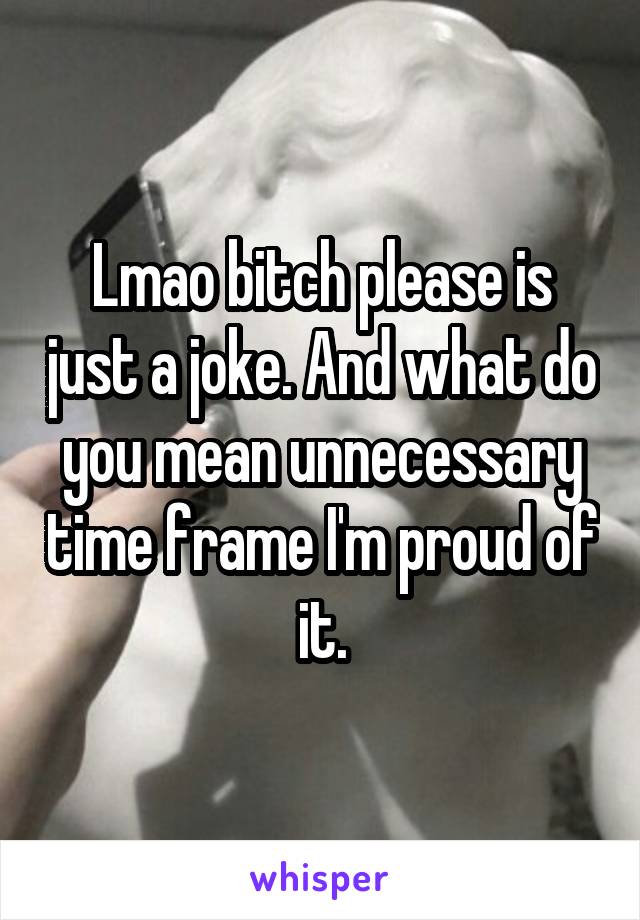 Lmao bitch please is just a joke. And what do you mean unnecessary time frame I'm proud of it.