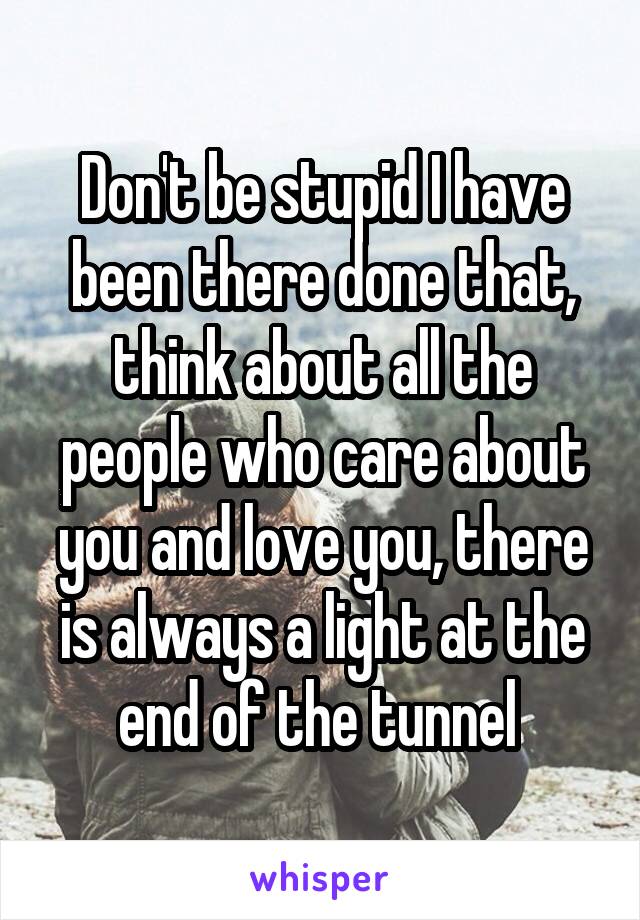 Don't be stupid I have been there done that, think about all the people who care about you and love you, there is always a light at the end of the tunnel 