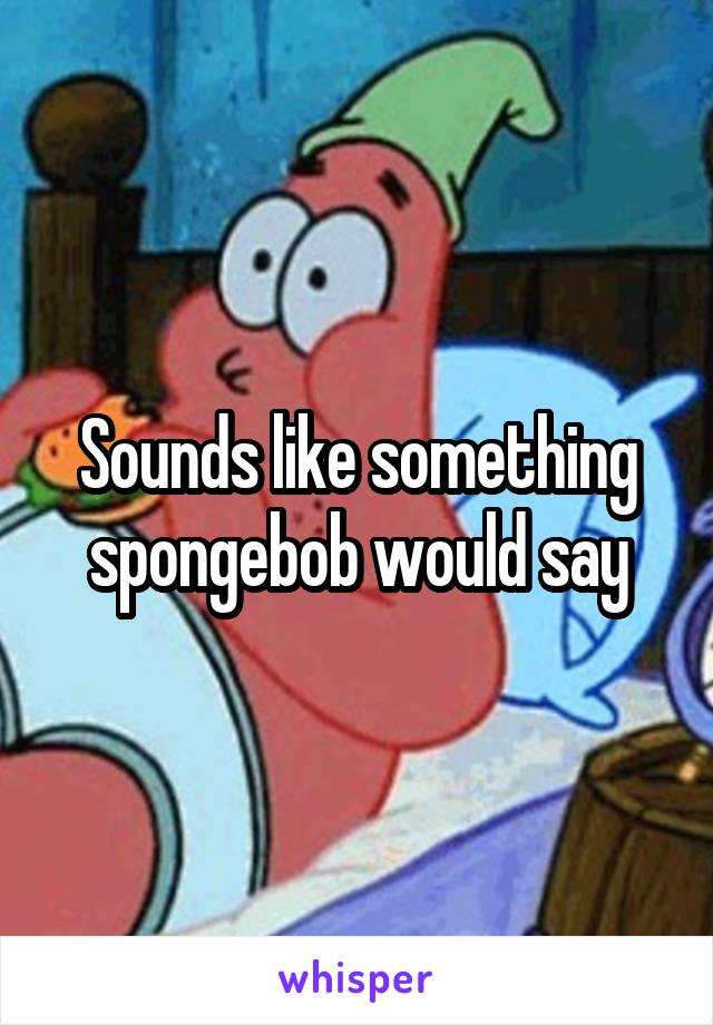 Sounds like something spongebob would say