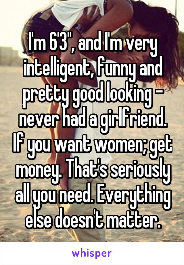 I'm 6'3", and I'm very intelligent, funny and pretty good looking - never had a girlfriend. If you want women; get money. That's seriously all you need. Everything else doesn't matter.