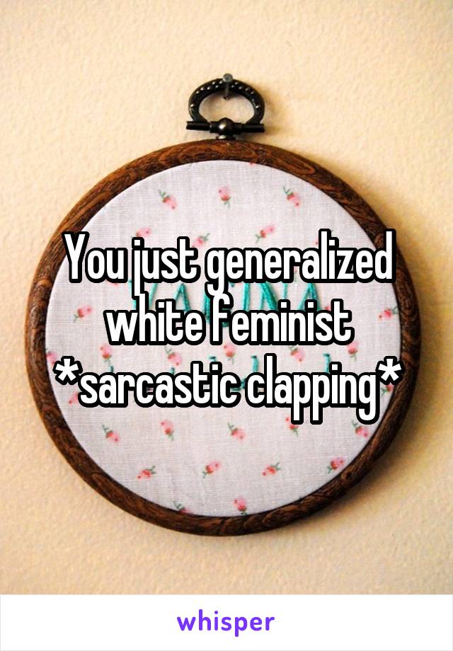 You just generalized white feminist *sarcastic clapping*