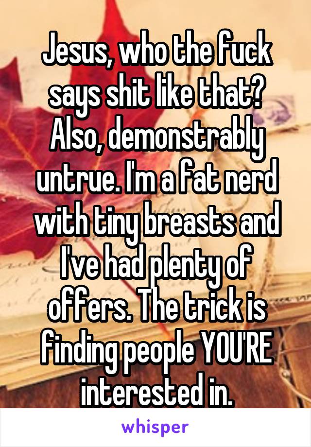 Jesus, who the fuck says shit like that?
Also, demonstrably untrue. I'm a fat nerd with tiny breasts and I've had plenty of offers. The trick is finding people YOU'RE interested in.