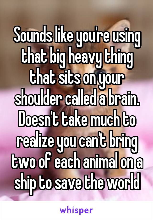 Sounds like you're using that big heavy thing that sits on your shoulder called a brain. Doesn't take much to realize you can't bring two of each animal on a ship to save the world