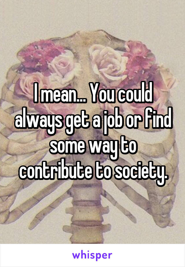 I mean... You could always get a job or find some way to contribute to society.