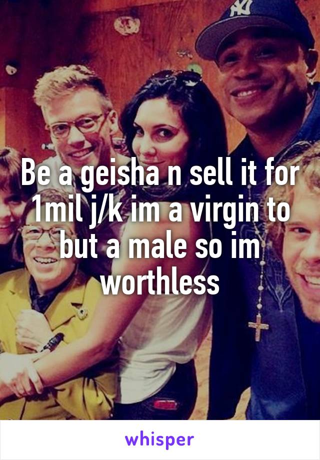 Be a geisha n sell it for 1mil j/k im a virgin to but a male so im worthless