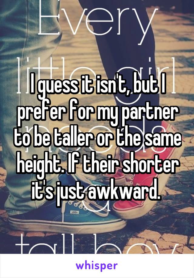 I guess it isn't, but I prefer for my partner to be taller or the same height. If their shorter it's just awkward. 