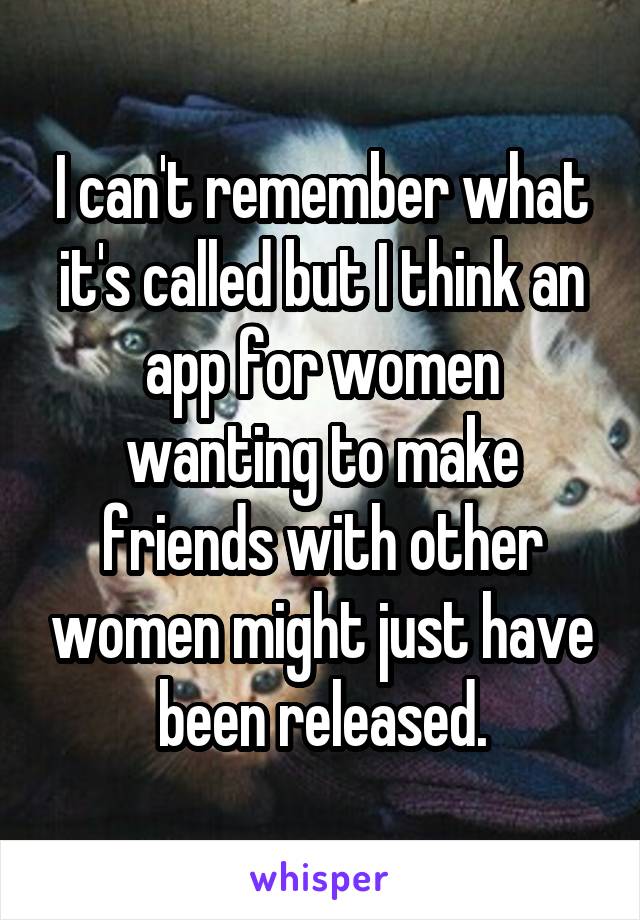I can't remember what it's called but I think an app for women wanting to make friends with other women might just have been released.