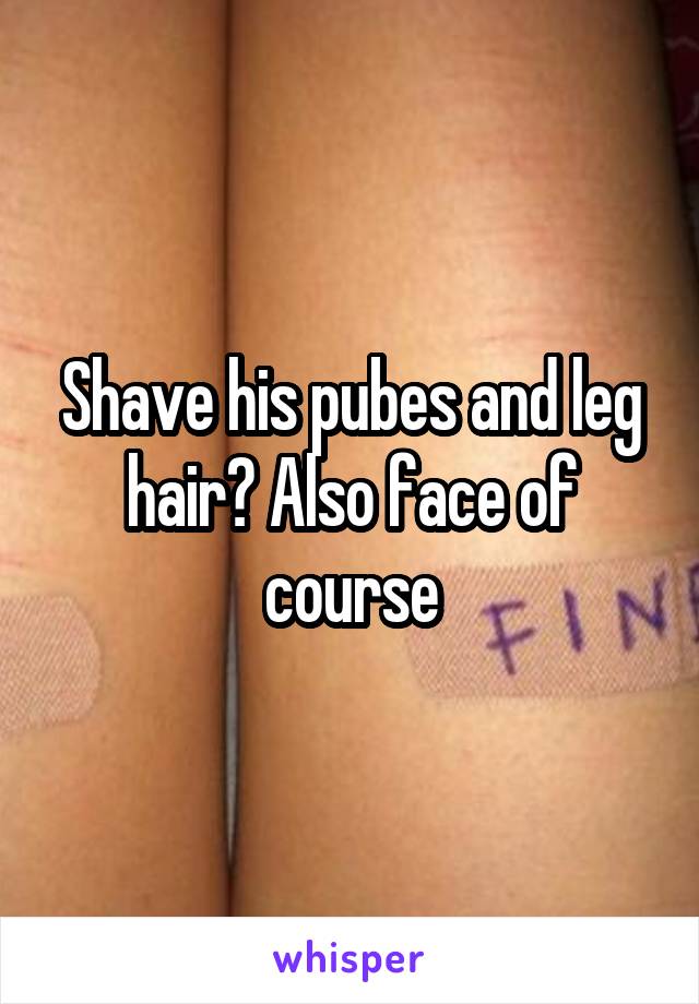 Shave his pubes and leg hair? Also face of course