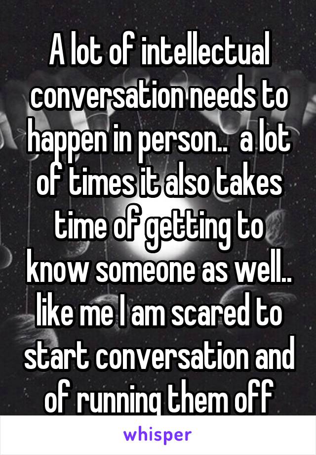 A lot of intellectual conversation needs to happen in person..  a lot of times it also takes time of getting to know someone as well.. like me I am scared to start conversation and of running them off