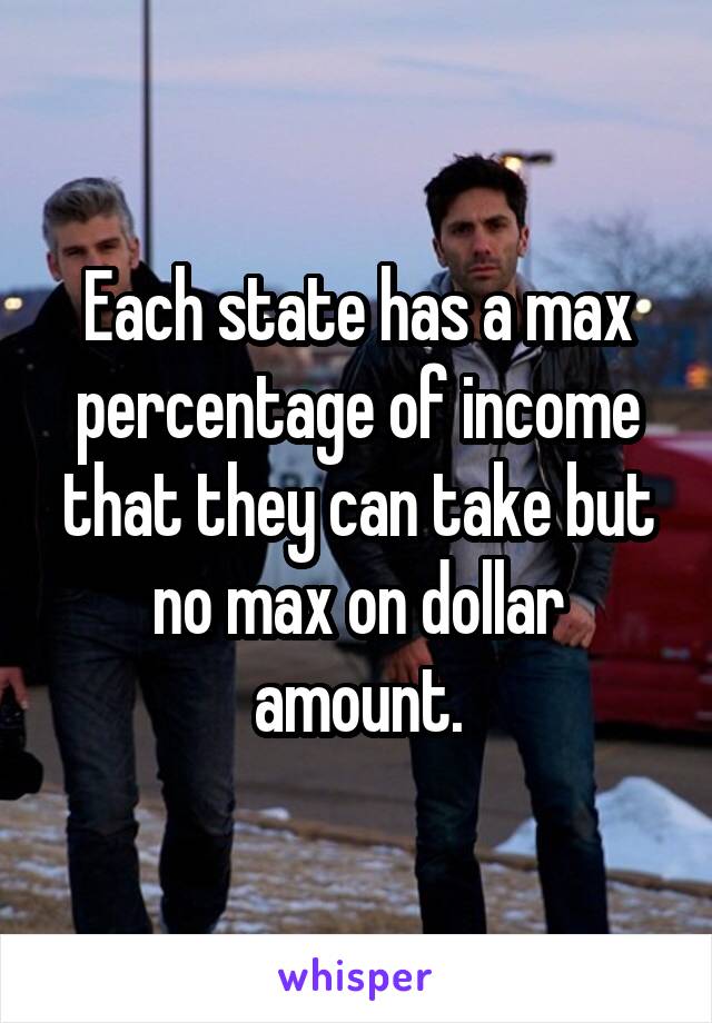 Each state has a max percentage of income that they can take but no max on dollar amount.
