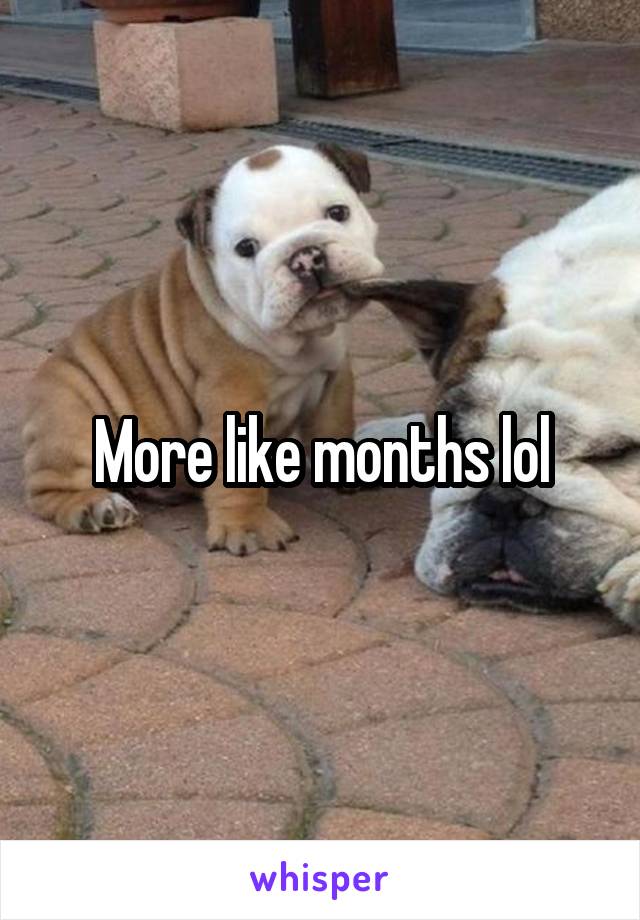 More like months lol