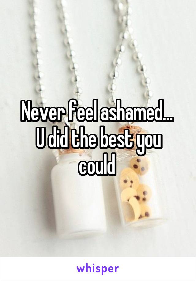 Never feel ashamed... 
U did the best you could 
