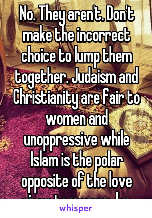 No. They aren't. Don't make the incorrect choice to lump them together. Judaism and Christianity are fair to women and unoppressive while Islam is the polar opposite of the love given to women  by 